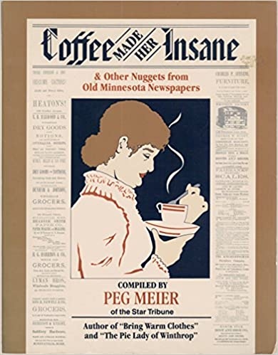 Product Description: Coffee Made Her Insane & Other Nuggets from Old Minnesota Newspapers is a compilation of stories that tug at the heart. They come from good times and bad. Some are stories from long ago, and some are stories you may remember. Featured are the big news stories of Minnesota--The Indian war of 1862, the Northfield bank robbery in 1876, the Hinckley forest fire of 1894, Lindbergh's solo flight across the Atlantic in 1927, the Great Depression of the 1930s, Minnesotans fighting World War II at home and abroad.</br></br>Just as intriguing are the tidbits about the lives of average Minnesotans from the 1840s to the 1940s--stories about child rearing, sports, interior decorating, home remedies, Sunday School picnics, the weather, inventions, weddings, obituaries, crime, murder and mayhem, romance and adventure. The stories come from hundreds of newspapers from all parts of our state.</br></br>About the Author: Peg Meier, a longtime and award-winning reporter for the Minneapolis Star Tribune, is the author of Too Hot, Went to Lake: Seasonal Photos from Minnesota's Past and Bring Warm Clothes: Letters and Photos from Minnesota's Past.</br> Coffee Made Her Insane