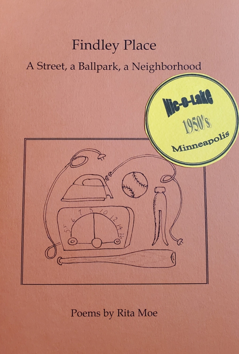 Product Description: Findley Place: A Street, a Ballpark, a Neighborhood</br></br>It's the early 1950's and you find yourself on Findley Place, a small one-way street in South Minneapolis-the sweetest spot in the city: just half a block from Nicollet Base Ball Park, home of the Minneapolis Millers. This collection of poems celebrates ordinary lives: kids playing Pom Pom Pullaway, housewives hanging clothes on the line, summertime fears of polio--all against the backdrop of the ballpark. Through a wide range of poetic forms-free verse, heroic couplets, jazzy riffs, blues, a ghostly ballad, you share in the bustle of game days, follow the lives of the street's residents, and listen to gossip from The Neighbor Lady. A mix of historical facts and imagined characters, these poems jostle the street, the ballpark, and the neighborhood to life.</br></br>About the Author: Rita Moe’s poetry has appeared in Water~Stone, Poet Lore, Slipstream and other literary journals. She is the author of two poetry chapbooks, Sins & Disciplines and Findley Place; A Street, a Ballpark, a Neighborhood. Now retired from an investment firm in Minneapolis, she lives in Roseville, MN</br> Findley Place